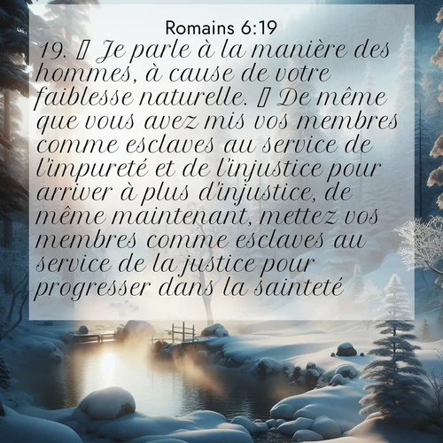 Segond21 Romains  ; image nature: image avec le verset biblique : Je parle à la manière des hommes, à cause de votre faiblesse naturelle.  De même que vous avez mis vos membres comme esclaves au service de l&#039;impureté et de l&#039;injustice pour arriver à plus d&#039;injustice, de même maintenant, mettez vos membres comme esclaves au service de la justice pour progresser dans la sainteté. ;  ; 6:19