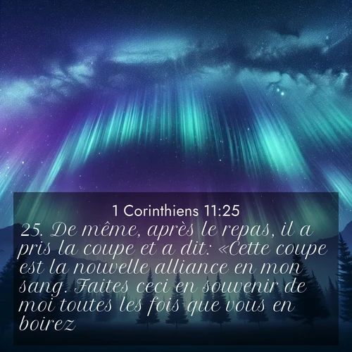 Segond21 1 Corinthiens  ; image nature: image avec le verset biblique :De même, après le repas, il a pris la coupe et a dit: «Cette coupe est la nouvelle alliance en mon sang. Faites ceci en souvenir de moi toutes les fois que vous en boirez.» ;  ; 11:25