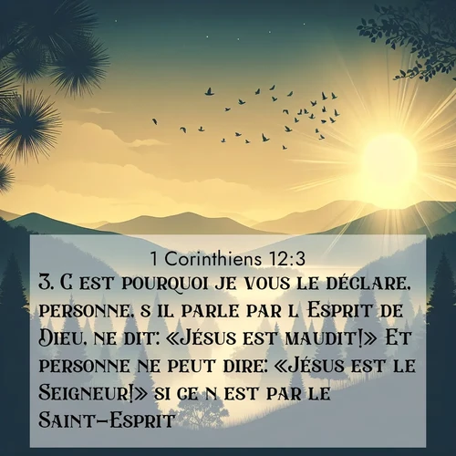 Segond21 1 Corinthiens  ; image nature: image avec le verset biblique :C&#039;est pourquoi je vous le déclare, personne, s&#039;il parle par l&#039;Esprit de Dieu, ne dit: «Jésus est maudit!» Et personne ne peut dire: «Jésus est le Seigneur!» si ce n&#039;est par le Saint-Esprit. ;  ; 12:3