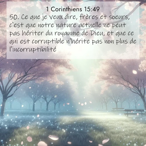 Segond21 1 Corinthiens  ; image nature: image avec le verset biblique :Ce que je veux dire, frères et soeurs, c&#039;est que notre nature actuelle ne peut pas hériter du royaume de Dieu, et que ce qui est corruptible n&#039;hérite pas non plus de l&#039;incorruptibilité. ;  ; 15:49