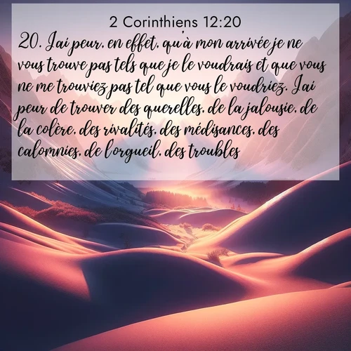 Segond21 2 Corinthiens  ; image nature: image avec le verset biblique :J&#039;ai peur, en effet, qu&#039;à mon arrivée je ne vous trouve pas tels que je le voudrais et que vous ne me trouviez pas tel que vous le voudriez. J&#039;ai peur de trouver des querelles, de la jalousie, de la colère, des rivalités, des médisances, des calomnies, de l&#039;orgueil, des troubles. ;  ; 12:20