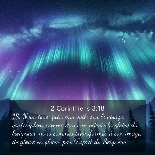Segond21 2 Corinthiens  ; image nature: image avec le verset biblique :Nous tous qui, sans voile sur le visage, contemplons comme dans un miroir la gloire du Seigneur, nous sommes transformés à son image, de gloire en gloire, par l&#039;Esprit du Seigneur. ;  ; 3:18
