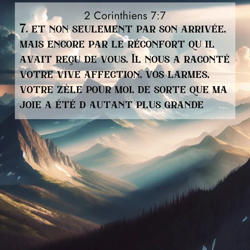 Segond21 2 Corinthiens  ; image nature: image avec le verset biblique :et non seulement par son arrivée, mais encore par le réconfort qu&#039;il avait reçu de vous. Il nous a raconté votre vive affection, vos larmes, votre zèle pour moi, de sorte que ma joie a été d&#039;autant plus grande. ;  ; 7:7