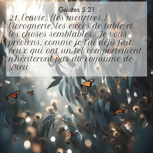 Segond21 Galates  ; image nature: image avec le verset biblique :l&#039;envie, [les meurtres,] l&#039;ivrognerie, les excès de table et les choses semblables. Je vous préviens, comme je l&#039;ai déjà fait: ceux qui ont un tel comportement n&#039;hériteront pas du royaume de Dieu. ;  ; 5:21