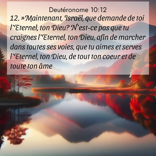 Segond21 Deutéronome  ; image nature: image avec le verset biblique :»Maintenant, Israël, que demande de toi l&#039;Eternel, ton Dieu? N&#039;est-ce pas que tu craignes l&#039;Eternel, ton Dieu, afin de marcher dans toutes ses voies, que tu aimes et serves l&#039;Eternel, ton Dieu, de tout ton coeur et de toute ton âme, ;  ; 10:12