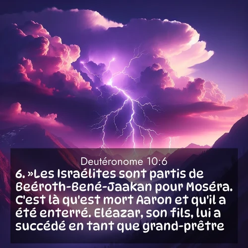 Segond21 Deutéronome  ; image nature: image avec le verset biblique :»Les Israélites sont partis de Beéroth-Bené-Jaakan pour Moséra. C&#039;est là qu&#039;est mort Aaron et qu&#039;il a été enterré. Eléazar, son fils, lui a succédé en tant que grand-prêtre. ;  ; 10:6