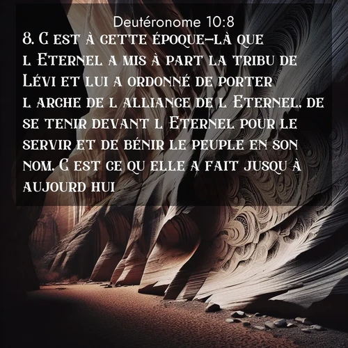 Segond21 Deutéronome  ; image nature: image avec le verset biblique :C&#039;est à cette époque-là que l&#039;Eternel a mis à part la tribu de Lévi et lui a ordonné de porter l&#039;arche de l&#039;alliance de l&#039;Eternel, de se tenir devant l&#039;Eternel pour le servir et de bénir le peuple en son nom. C&#039;est ce qu&#039;elle a fait jusqu&#039;à aujourd&#039;hui. ;  ; 10:8
