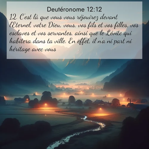 Segond21 Deutéronome  ; image nature: image avec le verset biblique :C&#039;est là que vous vous réjouirez devant l&#039;Eternel, votre Dieu, vous, vos fils et vos filles, vos esclaves et vos servantes, ainsi que le Lévite qui habitera dans ta ville. En effet, il n&#039;a ni part ni héritage avec vous. ;  ; 12:12