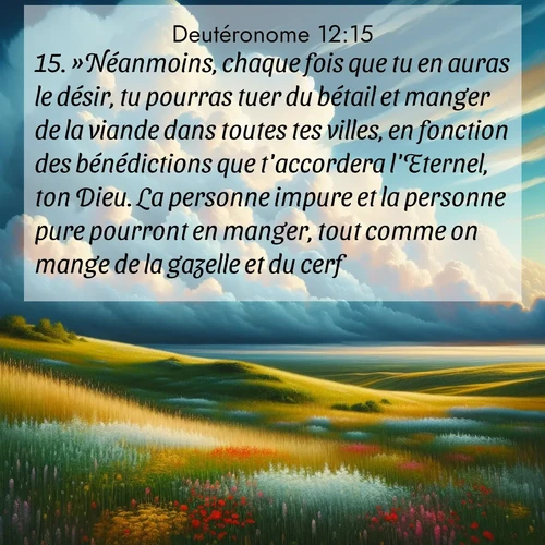 Segond21 Deutéronome  ; image nature: image avec le verset biblique :»Néanmoins, chaque fois que tu en auras le désir, tu pourras tuer du bétail et manger de la viande dans toutes tes villes, en fonction des bénédictions que t&#039;accordera l&#039;Eternel, ton Dieu. La personne impure et la personne pure pourront en manger, tout comme on mange de la gazelle et du cerf. ;  ; 12:15