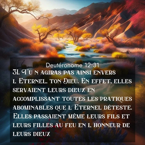 Segond21 Deutéronome  ; image nature: image avec le verset biblique :Tu n&#039;agiras pas ainsi envers l&#039;Eternel, ton Dieu. En effet, elles servaient leurs dieux en accomplissant toutes les pratiques abominables que l&#039;Eternel déteste. Elles passaient même leurs fils et leurs filles au feu en l&#039;honneur de leurs dieux. ;  ; 12:31
