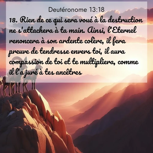 Segond21 Deutéronome  ; image nature: image avec le verset biblique :Rien de ce qui sera voué à la destruction ne s&#039;attachera à ta main. Ainsi, l&#039;Eternel renoncera à son ardente colère, il fera preuve de tendresse envers toi, il aura compassion de toi et te multipliera, comme il l&#039;a juré à tes ancêtres, ;  ; 13:18