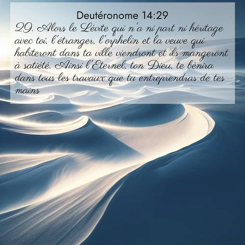Segond21 Deutéronome  ; image nature: image avec le verset biblique :Alors le Lévite qui n&#039;a ni part ni héritage avec toi, l&#039;étranger, l&#039;orphelin et la veuve qui habiteront dans ta ville viendront et ils mangeront à satiété. Ainsi l&#039;Eternel, ton Dieu, te bénira dans tous les travaux que tu entreprendras de tes mains. ;  ; 14:29