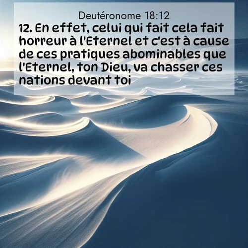 Segond21 Deutéronome  ; image nature: image avec le verset biblique :En effet, celui qui fait cela fait horreur à l&#039;Eternel et c&#039;est à cause de ces pratiques abominables que l&#039;Eternel, ton Dieu, va chasser ces nations devant toi. ;  ; 18:12