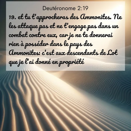 Segond21 Deutéronome  ; image nature: image avec le verset biblique :et tu t&#039;approcheras des Ammonites. Ne les attaque pas et ne t&#039;engage pas dans un combat contre eux, car je ne te donnerai rien à posséder dans le pays des Ammonites: c&#039;est aux descendants de Lot que je l&#039;ai donné en propriété. ;  ; 2:19