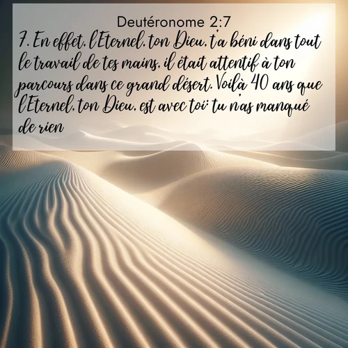 Segond21 Deutéronome  ; image nature: image avec le verset biblique :En effet, l&#039;Eternel, ton Dieu, t&#039;a béni dans tout le travail de tes mains, il était attentif à ton parcours dans ce grand désert. Voilà 40 ans que l&#039;Eternel, ton Dieu, est avec toi: tu n&#039;as manqué de rien. ;  ; 2:7