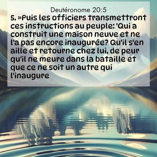 Segond21 Deutéronome  ; image nature: image avec le verset biblique :»Puis les officiers transmettront ces instructions au peuple: &#039;Qui a construit une maison neuve et ne l&#039;a pas encore inaugurée? Qu&#039;il s&#039;en aille et retourne chez lui, de peur qu&#039;il ne meure dans la bataille et que ce ne soit un autre qui l&#039;inaugure. ;  ; 20:5