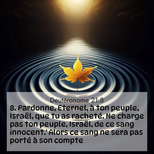Segond21 Deutéronome  ; image nature: image avec le verset biblique :Pardonne, Eternel, à ton peuple, Israël, que tu as racheté. Ne charge pas ton peuple, Israël, de ce sang innocent.&#039; Alors ce sang ne sera pas porté à son compte. ;  ; 21:8
