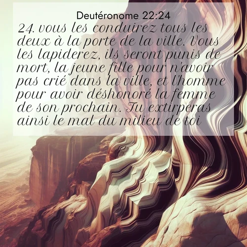 Segond21 Deutéronome  ; image nature: image avec le verset biblique :vous les conduirez tous les deux à la porte de la ville. Vous les lapiderez, ils seront punis de mort, la jeune fille pour n&#039;avoir pas crié dans la ville, et l&#039;homme pour avoir déshonoré la femme de son prochain. Tu extirperas ainsi le mal du milieu de toi. ;  ; 22:24