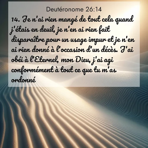 Segond21 Deutéronome  ; image nature: image avec le verset biblique :Je n&#039;ai rien mangé de tout cela quand j&#039;étais en deuil, je n&#039;en ai rien fait disparaître pour un usage impur et je n&#039;en ai rien donné à l&#039;occasion d&#039;un décès. J&#039;ai obéi à l&#039;Eternel, mon Dieu, j&#039;ai agi conformément à tout ce que tu m&#039;as ordonné. ;  ; 26:14