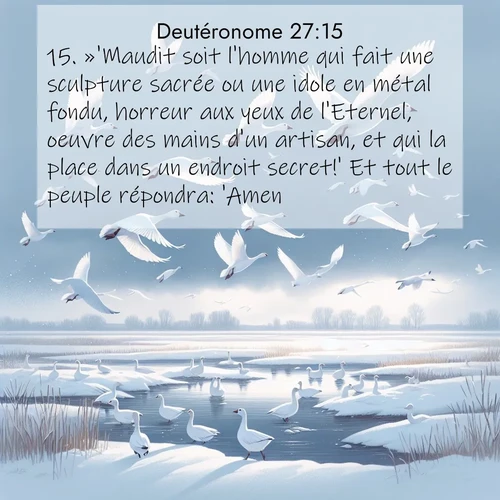 Segond21 Deutéronome  ; image nature: image avec le verset biblique :»&#039;Maudit soit l&#039;homme qui fait une sculpture sacrée ou une idole en métal fondu, horreur aux yeux de l&#039;Eternel, oeuvre des mains d&#039;un artisan, et qui la place dans un endroit secret!&#039; Et tout le peuple répondra: &#039;Amen!&#039; ;  ; 27:15