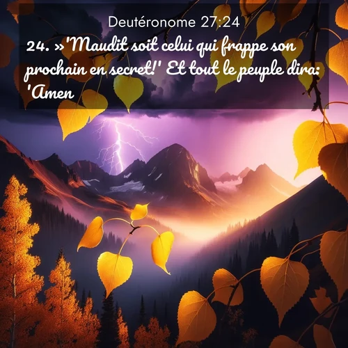 Segond21 Deutéronome  ; image nature: image avec le verset biblique :»&#039;Maudit soit celui qui frappe son prochain en secret!&#039; Et tout le peuple dira: &#039;Amen!&#039; ;  ; 27:24