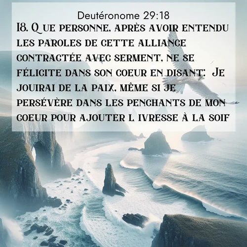 Segond21 Deutéronome  ; image nature: image avec le verset biblique :Que personne, après avoir entendu les paroles de cette alliance contractée avec serment, ne se félicite dans son coeur en disant: &#039;Je jouirai de la paix, même si je persévère dans les penchants de mon coeur pour ajouter l&#039;ivresse à la soif.&#039; ;  ; 29:18