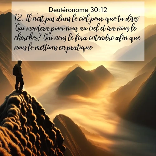 Segond21 Deutéronome  ; image nature: image avec le verset biblique :Il n&#039;est pas dans le ciel pour que tu dises: &#039;Qui montera pour nous au ciel et ira nous le chercher? Qui nous le fera entendre afin que nous le mettions en pratique?&#039; ;  ; 30:12
