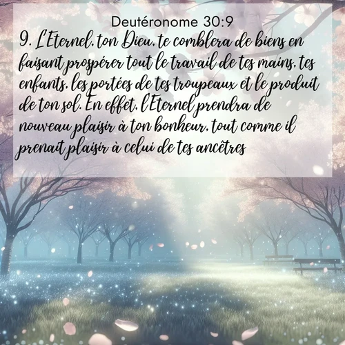 Segond21 Deutéronome  ; image nature: image avec le verset biblique :L&#039;Eternel, ton Dieu, te comblera de biens en faisant prospérer tout le travail de tes mains, tes enfants, les portées de tes troupeaux et le produit de ton sol. En effet, l&#039;Eternel prendra de nouveau plaisir à ton bonheur, tout comme il prenait plaisir à celui de tes ancêtres, ;  ; 30:9