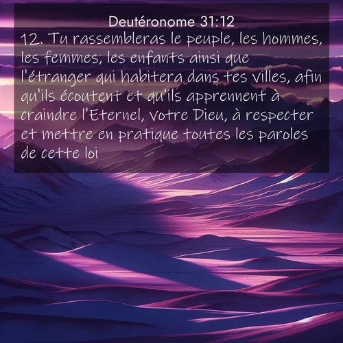 Segond21 Deutéronome  ; image nature: image avec le verset biblique :Tu rassembleras le peuple, les hommes, les femmes, les enfants ainsi que l&#039;étranger qui habitera dans tes villes, afin qu&#039;ils écoutent et qu&#039;ils apprennent à craindre l&#039;Eternel, votre Dieu, à respecter et mettre en pratique toutes les paroles de cette loi. ;  ; 31:12