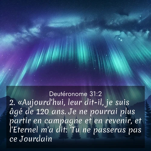 Segond21 Deutéronome  ; image nature: image avec le verset biblique :«Aujourd&#039;hui, leur dit-il, je suis âgé de 120 ans. Je ne pourrai plus partir en campagne et en revenir, et l&#039;Eternel m&#039;a dit: &#039;Tu ne passeras pas ce Jourdain.&#039; ;  ; 31:2