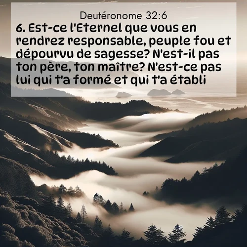 Segond21 Deutéronome  ; image nature: image avec le verset biblique :Est-ce l&#039;Eternel que vous en rendrez responsable, peuple fou et dépourvu de sagesse? N&#039;est-il pas ton père, ton maître? N&#039;est-ce pas lui qui t&#039;a formé et qui t&#039;a établi? ;  ; 32:6