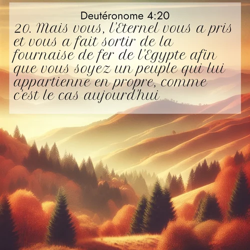 Segond21 Deutéronome  ; image nature: image avec le verset biblique :Mais vous, l&#039;Eternel vous a pris et vous a fait sortir de la fournaise de fer de l&#039;Egypte afin que vous soyez un peuple qui lui appartienne en propre, comme c&#039;est le cas aujourd&#039;hui. ;  ; 4:20