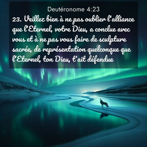 Segond21 Deutéronome  ; image nature: image avec le verset biblique :Veillez bien à ne pas oublier l&#039;alliance que l&#039;Eternel, votre Dieu, a conclue avec vous et à ne pas vous faire de sculpture sacrée, de représentation quelconque que l&#039;Eternel, ton Dieu, t&#039;ait défendue. ;  ; 4:23