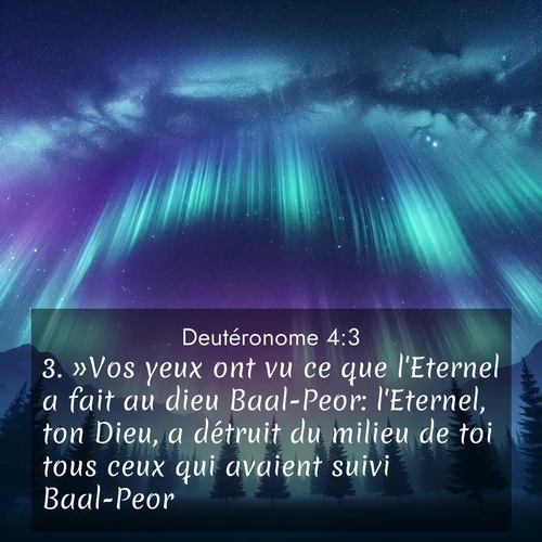 Segond21 Deutéronome  ; image nature: image avec le verset biblique :»Vos yeux ont vu ce que l&#039;Eternel a fait au dieu Baal-Peor: l&#039;Eternel, ton Dieu, a détruit du milieu de toi tous ceux qui avaient suivi Baal-Peor, ;  ; 4:3
