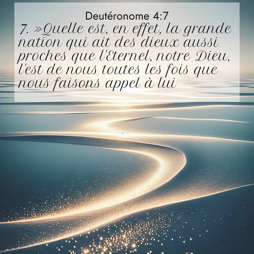 Segond21 Deutéronome  ; image nature: image avec le verset biblique :»Quelle est, en effet, la grande nation qui ait des dieux aussi proches que l&#039;Eternel, notre Dieu, l&#039;est de nous toutes les fois que nous faisons appel à lui? ;  ; 4:7