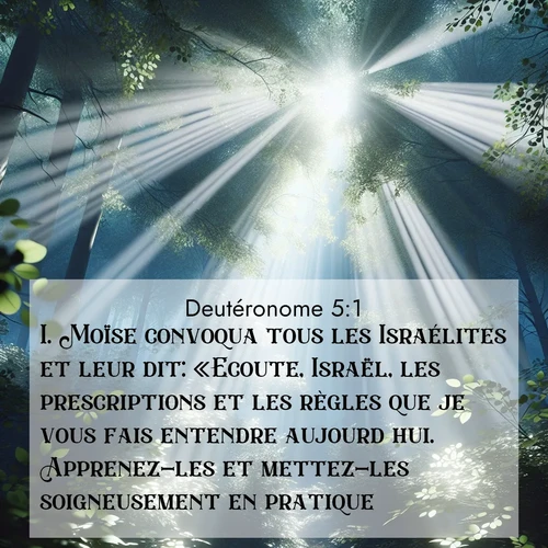 Segond21 Deutéronome  ; image nature: image avec le verset biblique :Moïse convoqua tous les Israélites et leur dit: «Ecoute, Israël, les prescriptions et les règles que je vous fais entendre aujourd&#039;hui. Apprenez-les et mettez-les soigneusement en pratique. ;  ; 5:1