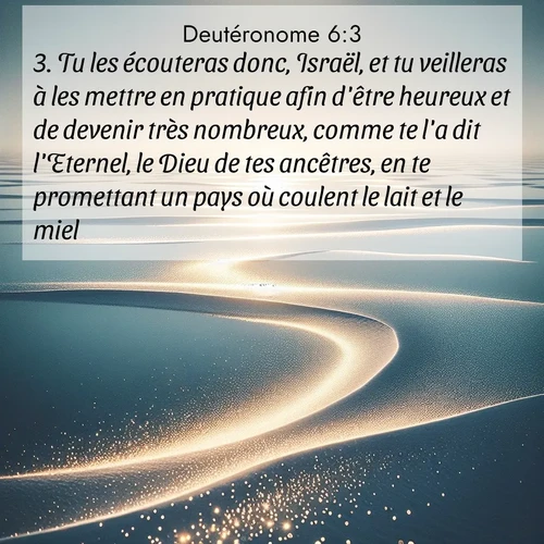 Segond21 Deutéronome  ; image nature: image avec le verset biblique :Tu les écouteras donc, Israël, et tu veilleras à les mettre en pratique afin d&#039;être heureux et de devenir très nombreux, comme te l&#039;a dit l&#039;Eternel, le Dieu de tes ancêtres, en te promettant un pays où coulent le lait et le miel. ;  ; 6:3