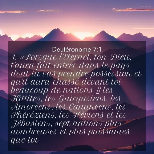 Segond21 Deutéronome  ; image nature: image avec le verset biblique :»Lorsque l&#039;Eternel, ton Dieu, t&#039;aura fait entrer dans le pays dont tu vas prendre possession et qu&#039;il aura chassé devant toi beaucoup de nations  les Hittites, les Guirgasiens, les Amoréens, les Cananéens, les Phéréziens, les Héviens et les Jébusiens, sept nations plus nombreuses et plus puissantes que toi  ;  ; 7:1