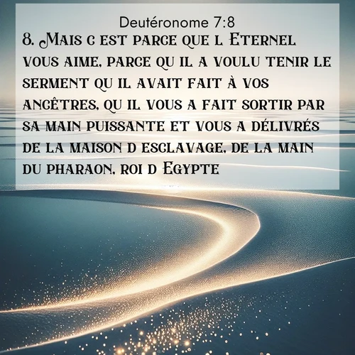Segond21 Deutéronome  ; image nature: image avec le verset biblique :Mais c&#039;est parce que l&#039;Eternel vous aime, parce qu&#039;il a voulu tenir le serment qu&#039;il avait fait à vos ancêtres, qu&#039;il vous a fait sortir par sa main puissante et vous a délivrés de la maison d&#039;esclavage, de la main du pharaon, roi d&#039;Egypte. ;  ; 7:8