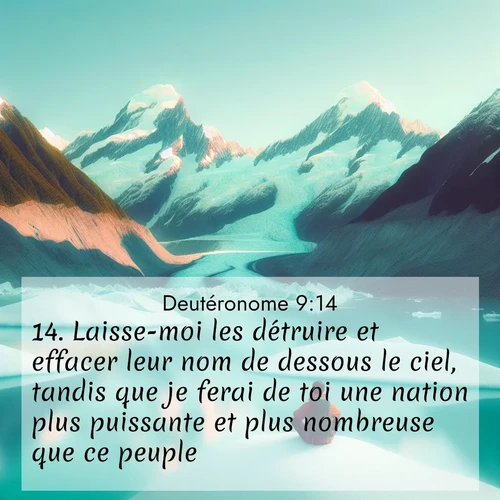 Segond21 Deutéronome  ; image nature: image avec le verset biblique :Laisse-moi les détruire et effacer leur nom de dessous le ciel, tandis que je ferai de toi une nation plus puissante et plus nombreuse que ce peuple.&#039; ;  ; 9:14