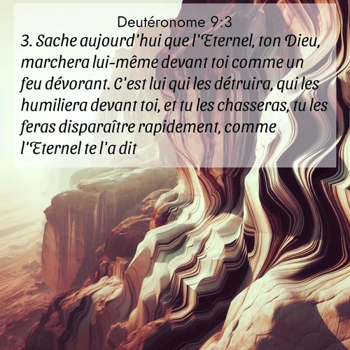 Segond21 Deutéronome  ; image nature: image avec le verset biblique :Sache aujourd&#039;hui que l&#039;Eternel, ton Dieu, marchera lui-même devant toi comme un feu dévorant. C&#039;est lui qui les détruira, qui les humiliera devant toi, et tu les chasseras, tu les feras disparaître rapidement, comme l&#039;Eternel te l&#039;a dit. ;  ; 9:3