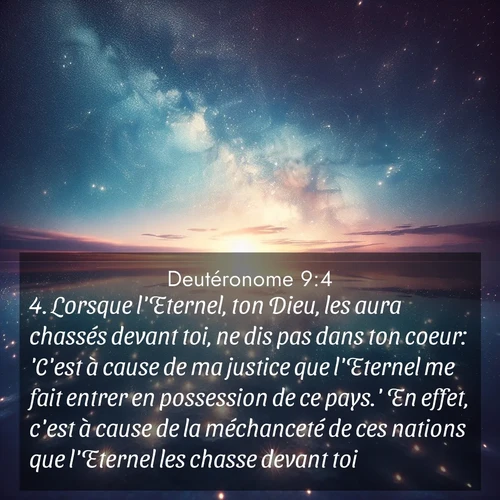 Segond21 Deutéronome  ; image nature: image avec le verset biblique :Lorsque l&#039;Eternel, ton Dieu, les aura chassés devant toi, ne dis pas dans ton coeur: &#039;C&#039;est à cause de ma justice que l&#039;Eternel me fait entrer en possession de ce pays.&#039; En effet, c&#039;est à cause de la méchanceté de ces nations que l&#039;Eternel les chasse devant toi. ;  ; 9:4