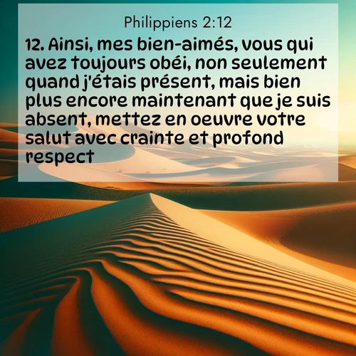 Segond21 Philippiens  ; image nature: image avec le verset biblique :Ainsi, mes bien-aimés, vous qui avez toujours obéi, non seulement quand j&#039;étais présent, mais bien plus encore maintenant que je suis absent, mettez en oeuvre votre salut avec crainte et profond respect. ;  ; 2:12