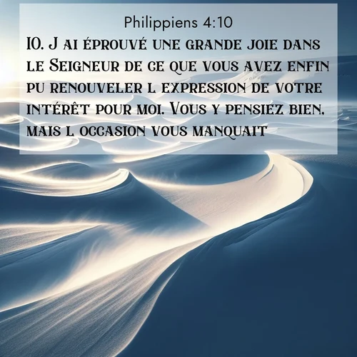 Segond21 Philippiens  ; image nature: image avec le verset biblique :J&#039;ai éprouvé une grande joie dans le Seigneur de ce que vous avez enfin pu renouveler l&#039;expression de votre intérêt pour moi. Vous y pensiez bien, mais l&#039;occasion vous manquait. ;  ; 4:10