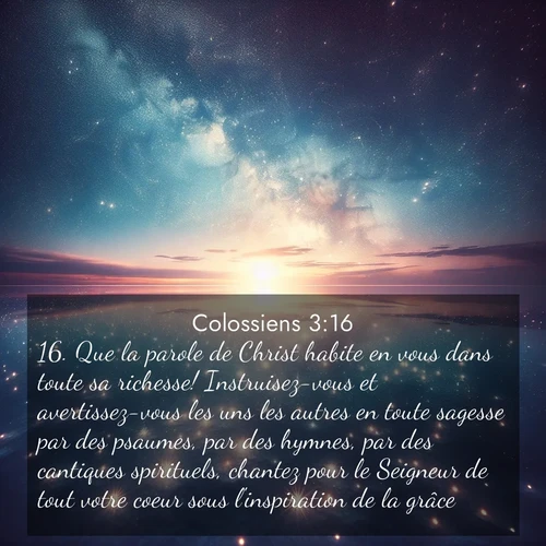 Segond21 Colossiens  ; image nature: image avec le verset biblique :Que la parole de Christ habite en vous dans toute sa richesse! Instruisez-vous et avertissez-vous les uns les autres en toute sagesse par des psaumes, par des hymnes, par des cantiques spirituels, chantez pour le Seigneur de tout votre coeur sous l&#039;inspiration de la grâce. ;  ; 3:16