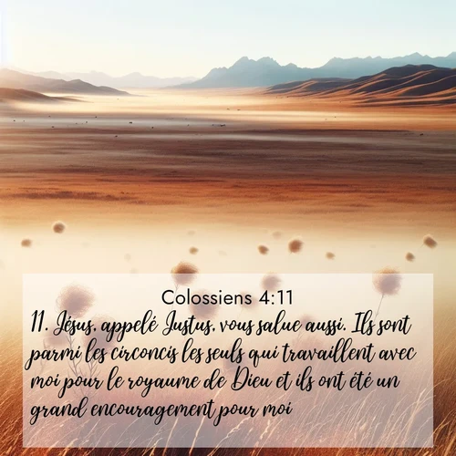 Segond21 Colossiens  ; image nature: image avec le verset biblique :Jésus, appelé Justus, vous salue aussi. Ils sont parmi les circoncis les seuls qui travaillent avec moi pour le royaume de Dieu et ils ont été un grand encouragement pour moi. ;  ; 4:11