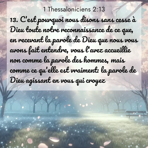 Segond21 1 Thessaloniciens  ; image nature: image avec le verset biblique :C&#039;est pourquoi nous disons sans cesse à Dieu toute notre reconnaissance de ce que, en recevant la parole de Dieu que nous vous avons fait entendre, vous l&#039;avez accueillie non comme la parole des hommes, mais comme ce qu&#039;elle est vraiment: la parole de Dieu agissant en vous qui croyez. ;  ; 2:13