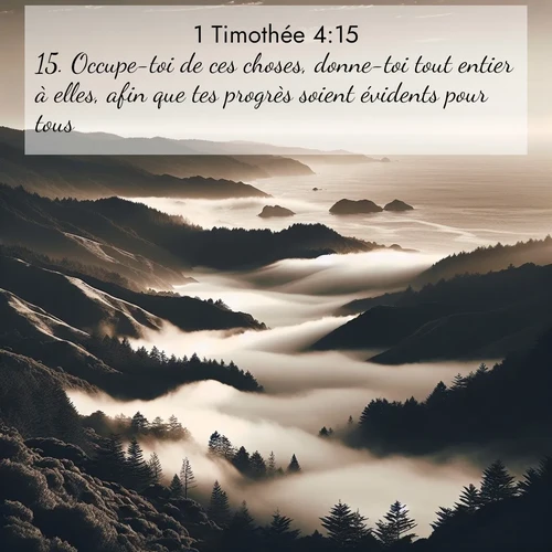 Segond21 1 Timothée  ; image nature: image avec le verset biblique :Occupe-toi de ces choses, donne-toi tout entier à elles, afin que tes progrès soient évidents pour tous. ;  ; 4:15