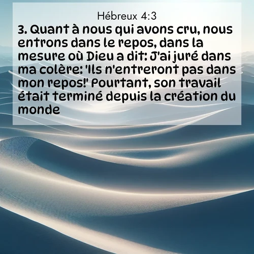 Segond21 Hébreux  ; image nature: image avec le verset biblique :Quant à nous qui avons cru, nous entrons dans le repos, dans la mesure où Dieu a dit: J&#039;ai juré dans ma colère: &#039;Ils n&#039;entreront pas dans mon repos!&#039; Pourtant, son travail était terminé depuis la création du monde. ;  ; 4:3