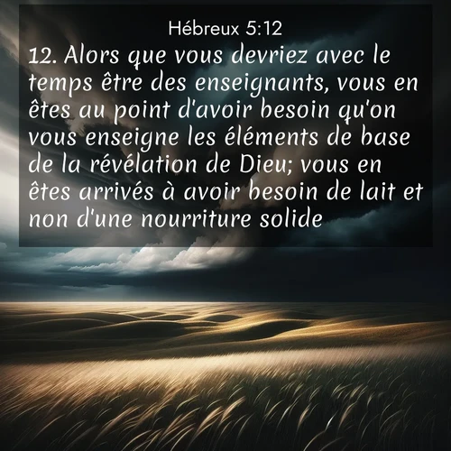 Segond21 Hébreux  ; image nature: image avec le verset biblique :Alors que vous devriez avec le temps être des enseignants, vous en êtes au point d&#039;avoir besoin qu&#039;on vous enseigne les éléments de base de la révélation de Dieu; vous en êtes arrivés à avoir besoin de lait et non d&#039;une nourriture solide. ;  ; 5:12
